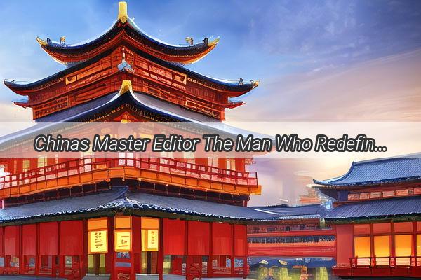 Chinas Master Editor The Man Who Redefines Cinematic Magic